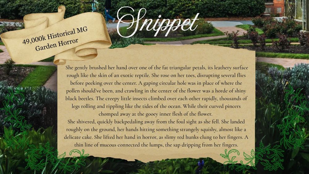 49,000k Historical MG Garden Horror

Snippet:
She gently brushed her hand over one of the fat triangular petals, its leathery surface rough like the skin of an exotic reptile. She rose on her toes, disrupting several flies before peeking over the center. A gaping circular hole was in place of where the pollen should've been, and crawling in the center of the flower was a horde of shiny black beetles. The creepy little insects climbed over each other rapidly, thousands of legs rolling and rippling like the tides of the ocean. While their curved pincers chomped away at the gooey inner flesh of the flower.
She shivered, quickly backpedaling away from the foul sight as she fell. She landed roughly on the ground, her hands hitting something strangely squishy, almost like a delicate cake. She lifted her hand in horror, as slimy red hunks clung to her fingers. A thin line of mucous connected the lumps, the sap dripping from her fingers.