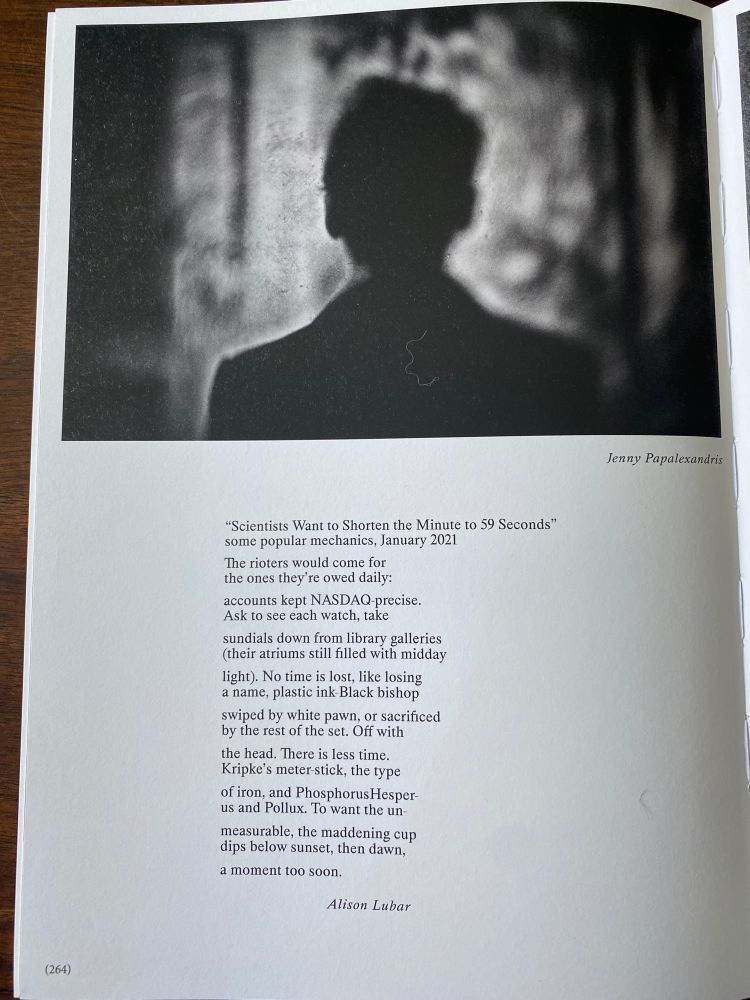 Under a photography by Jenny Papalexandris my poem:

“Scientists Want to Shorten the Minute to 59 Seconds”
some popular mechanics, January 2021

The rioters would come for 
the ones they’re owed daily: 

accounts kept NASDAQ-precise. 
Ask to see each watch, take 

sundials down from library galleries 
(their atriums still filled with midday

light). No time is lost, like losing 
a name, plastic ink-Black bishop 

swiped by white pawn, or sacrificed 
by the rest of the set. Off with 

the head. There is less time. 
Kripke’s meter-stick, the type 

of iron, and PhosphorusHesper-
us and Pollux. To want the un-

measurable, the maddening cup 
dips below sunset, then dawn, 

a moment too soon.