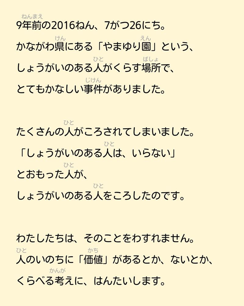 9年前の2016ねん、7がつ26にち。
かながわ県にある「やまゆり園」という、
しょうがいのある人がくらす場所で、
とてもかなしい事件がありました。

たくさんの人がころされてしまいました。
「しょうがいのある人は、いらない」
とおもった人が、
しょうがいのある人をころしたのです。

わたしたちは、そのことをわすれません。
人のいのちに「価値」があるとか、ないとか、くらべる考えに、はんたいします。