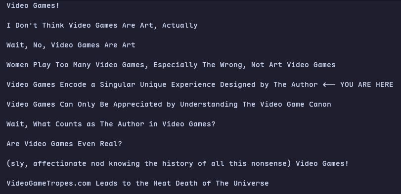 Video Games!

I Don't Think Video Games Are Art, Actually

Wait, No, Video Games Are Art

Women Play Too Many Video Games, Especially The Wrong, Not Art Video Games

Video Games Encode a Singular Unique Experience Designed by The Author <-- YOU ARE HERE

Video Games Can Only Be Appreciated by Understanding The Video Game Canon

Wait, What Counts as The Author in Video Games?

Are Video Games Even Real?

(sly, affectionate nod knowing the history of all this nonsense) Video Games!

VideoGameTropes.com Leads to the Heat Death of The Universe