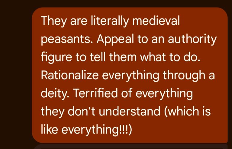 They are literally medieval peasants. Appeal to an authority figure to tell them what to do. Rationalize everything through a deity. Terrified of everything they don't understand (which is like everything!!!)