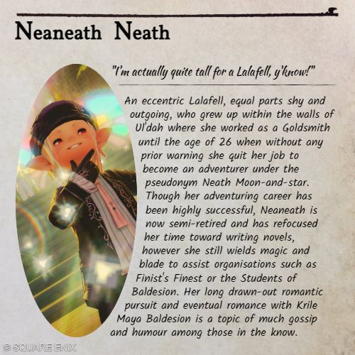 A character profile based on those from the FFXIV Encyclopedia Eorzea companion books. 

"Neaneath Neath

"I'm actually quite tall for a Lalafell, y'know!"

An eccentric Lalafell, equal parts shy and outgoing, who grew up within the walls of Ul'dah where she worked as a Goldsmith until the age of 26 when without any prior warning she quit her job to become an adventurer under the pseudonym Neath Moon-and-star. Though her adventuring career has been highly successful, Neaneath is now semi-retired and has refocused her time toward writing novels, however she still wields magic and blade to assist organisations such as Finist's Finest or the Students of Baldesion. Her long drawn-out romantic pursuit and eventual relationship with Krile Maya Baldesion is a topic of much gossip and humour among those in the know."