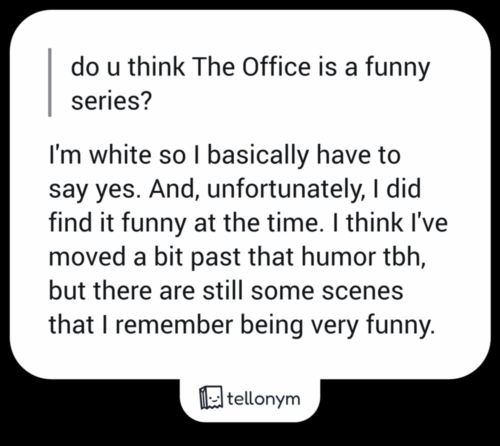 "do u think The Office is a funny series?" - I'm white so I basically have to say yes. And, unfortunately, I did find it funny at the time. I think I've moved a bit past that humor tbh, but there are still some scenes that I remember being very funny. 