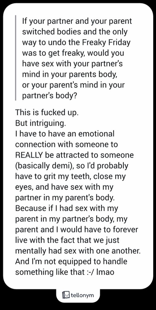 "If your partner and your parent switched bodies and the only way to undo the Freaky Friday was to get freaky, would you have sex with your partner's mind in your parents body, or your parent's mind in your partner's body?" - This is fucked up.

But intriguing.

I have to have an emotional connection with someone to REALLY be attracted to someone (basically demi), so I'd probably have to grit my teeth, close my eyes, and have sex with my partner in my parent's body. Because if I had sex with my parent in my partner's body, my parent and I would have to forever live with the fact that we just mentally had sex with one another. And I'm not equipped to handle something like that :-/ lmao 