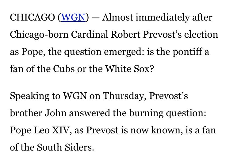 CHICAGO (WGN) - Almost immediately after Chicago-born Cardinal Robert Prevost's election as Pope, the question emerged: is the pontiff a fan of the Cubs or the White Sox?
Speaking to WGN on Thursday, Prevost's brother John answered the burning question:
Pope Leo XIV, as Prevost is now known, is a fan of the South Siders.