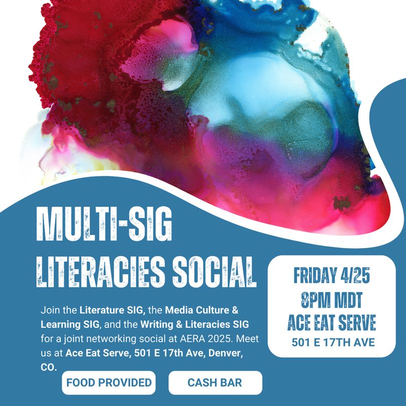 Flyer that reads: Multi-SIG Literacies Social. Join the Literature SIG, the Media Culture & Learning SIG, and the Writing & Literacie SIG for a joint networking social at AERA 2025. Meet us at Ace Eat Serve, 501 E 17th Ave, Denver, CO. 
Friday 4/25 8 PM MDT, Ace Eat Serve, 501 E 17th Ave.
Food Provided. Cash bar. 