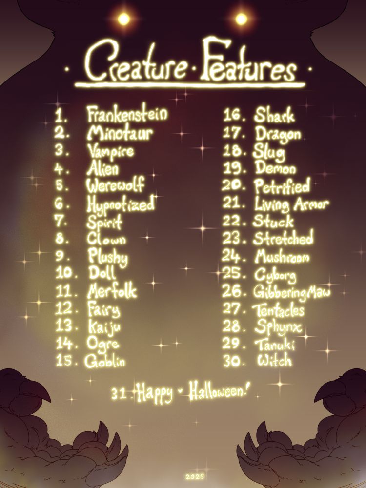 It's that time again!  Happy Halloween and the Creature Features are back!  Each slot is $100 for a piece focused on your ocs or mine transformed into a creature or featuring the topic of the day, my ocs do not have to be in the pic if you don't want and it is no extra discount, but you can get one of the following.  A rendered sketch with shadows and lighting fx, a flat sketch page feat. 3-5 panels min, a lined flat illustration, or a b/w transformation animation sequence between 5-20 sec depending on complexity.

Unlike last year, I'll be taking slots in advance in a first come first serve basis.  Patrons got a few days extra to pick spots, but as I hate FOMO if a spot has already been picked you'll be put in the waitlist for slow days or next month where I'll play catchup on any spots I missed or duplicate requests.  The special price ends on the 31st of Oct and future comms will be priced as normal if they're not booked and in the queue by the 31st.

If there are no slots booked in advance for a day instead I'll raffle the slot live, and if no one wants the theme of the day I'll instead work on the waitlist in order of day (1->30).  I will plan slots in advance for each day, and if there is no plan in advance I will complete the piece in one go on stream, however there is no option for alts for the special discount.  If a slot needs to be canceled it is no extra cost, but if two slots are canceled all remaining pieces are forfeit from the waitlist.  You may still get slots live for the day, but not pieces in Nov for the discount, so please only book slots you're intending on getting.  That said, you can book as many and duplicate slots as you're comfortable covering.