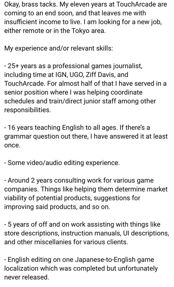 Okay, brass tacks. My eleven years at TouchArcade are coming to an end soon, and that leaves me with insufficient income to live. I am looking for a new job, either remote or in the Tokyo area.

My experience and/or relevant skills:

- 25+ years as a professional games journalist, including time at IGN, UGO, Ziff Davis, and TouchArcade. For almost half of that I have served in a senior position where I was helping coordinate schedules and train/direct junior staff among other responsibilities.

- 16 years teaching English to all ages. If there’s a grammar question out there, I have answered it at least once.

- Some video/audio editing experience.

- Around 2 years consulting work for various game companies. Things like helping them determine market viability of potential products, suggestions for improving said products, and so on.

- 5 years of off and on work assisting with things like store descriptions, instruction manuals, UI descriptions, and other miscellanies.