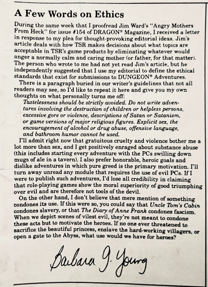 (Truncated/edited to fit) 
Jim Ward's Dragon magazine #154 article deals with how TSR makes decisions about what topics are acceptable in TSR's game products by eliminating whatever would anger a normally calm and caring mother (or father, for that matter). The person who wrote to me had not yet read Jim's article, but he independently suggested that I use my editorial to define the ethical standards that exist for submissions to DUNGEON* Adventures. There is a paragraph buried in our writer's guidelines that not all readers may see, so I'd like to repeat it here and give you my own thoughts on what personally turns me off: Tastelessness should be strictly avoided. Do not write adventures involving the destruction of children or helpless persons, excessive gore or violence, descriptions of Satan or Satanism, or game versions of major religious figures. Explicit sex, the encouragement of alcohol or drug abuse, offensive language, and bathroom humor cannot be used. I'll admit right now that gratuitous cruelty and violence bother me a lot more than sex, and I get positively enraged about substance abuse (this includes starting every adventure with the PCs swilling down mugs of ale in a tavern). I also prefer honorable, heroic goals and dislike adventures in which pure greed is the primary motivation. Fll turn away unread any module that requires the use of evil PCs. If I were to publish such adventures, I'd lose all credibility in claiming that role-playing games show the moral superiority of good triumphing over evil and are therefore not tools of the devil. On the other hand, I don't believe that mere mention of something condones its use. If this were so, you could say that Uncle Tom's Cabin condones slavery, or that The Diary of Anne Frank condones fascism When we depict scenes of vilest evil, they're not meant to condone these acts but to motivate the heroes. If no one ever threatened to sacrifice the beautiful princess… what would we have for heroes?