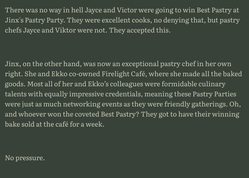 There was no way in hell Jayce and Victor were going to win Best Pastry at Jinx's Pastry Party. They were excellent cooks, no denying that, but pastry chefs Jayce and Viktor were not. They accepted this. 



Jinx, on the other hand, was now an exceptional pastry chef in her own right. She and Ekko co-owned Firelight Café, where she made all the baked goods. Most all of her and Ekko’s colleagues were formidable culinary talents with equally impressive credentials, meaning these Pastry Parties were just as much networking events as they were friendly gatherings. Oh, and whoever won the coveted Best Pastry? They got to have their winning bake sold at the café for a week.



No pressure.
