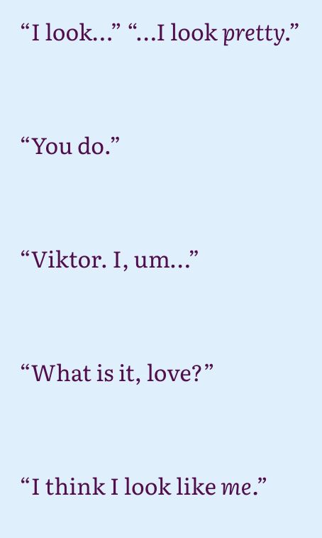 “I look…” “…I look pretty.”



“You do.”



“Viktor. I, um…” 



“What is it, love?”



“I think I look like me.” 