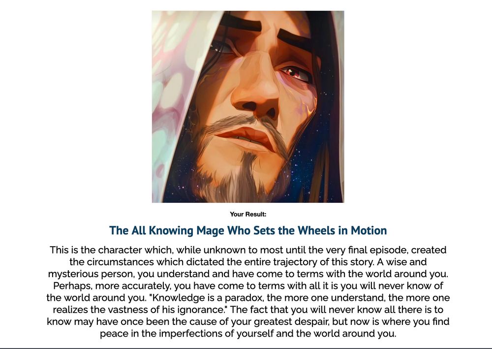 An image of Mage Viktor. Below the image, the caption reads as follows: 

Your Result: The All Knowing Mage Who Sets the Wheels in Motion

This is the character which, while unknown to most until the very final episode, created the circumstances which dictated the entire trajectory of this story. A wise and mysterious person, you understand and have come to terms with the world around you. Perhaps, more accurately, you have come to terms with all it is you will never know of the world around you. "Knowledge is a paradox, the more one understand, the more one realizes the vastness of his ignorance." The fact that you will never know all there is to know may have once been the cause of your greatest despair, but now is where you find peace in the imperfections of yourself and the world around you.