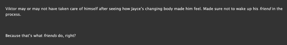Viktor may or may not have taken care of himself after seeing how Jayce’s changing body made him feel. Made sure not to wake up his friend in the process.

Because that’s what friends do, right?