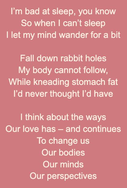 I’m bad at sleep, you know
So when I can’t sleep
I let my mind wander for a bit

Fall down rabbit holes 
My body cannot follow, 
While kneading stomach fat
I’d never thought I’d have

I think about the ways 
Our love has – and continues
To change us
Our bodies
Our minds
Our perspectives