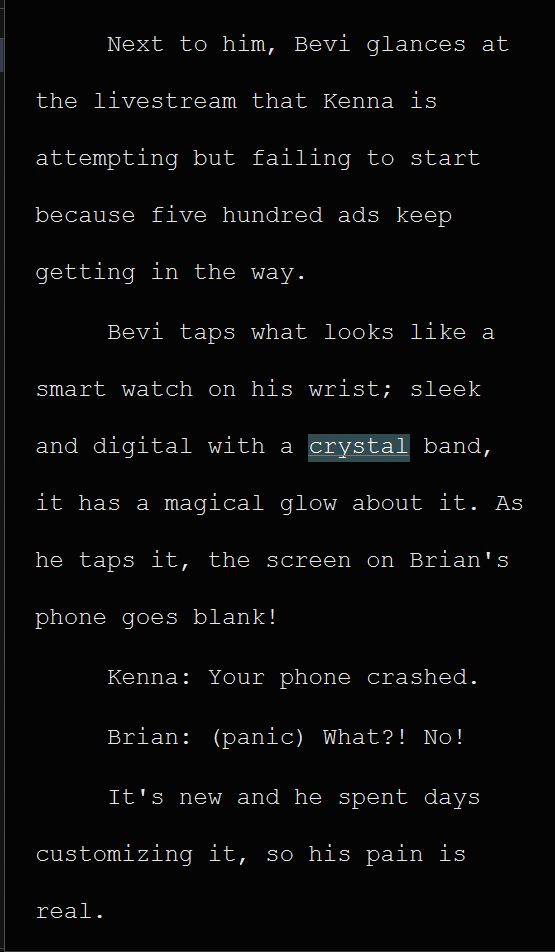 Next to him, Bevi glances at the livestream that Kenna is attempting but failing to start because five hundred ads keep getting in the way. 
Bevi taps what looks like a smart watch on his wrist; sleek and digital with a crystal band, it has a magical glow about it. As he taps it, the screen on Brian's phone goes blank!
Kenna: Your phone crashed.
Brian: (panic) What?! No!
It's new and he spent days customizing it, so his pain is real.
