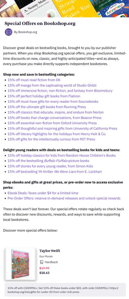 Special Offers on Bookshop.org
Discover great deals on bestselling books, brought to you by our publisher partners. When you shop Bookshop.org special offers, you get exclusive, limited- time discounts on new, classic, and highly-anticipated titles—and as always, every purchase you make directly supports independent bookstores. Shop now and save in bestselling categories: 15% off must-read fiction from DK
15% off manga from the captivating world of Studio Ghibli
15% off immersive fiction, non-fiction, and fantasy from Bloomsbury • 15% off perfect holiday gift books from Flatiron
15% off must-have gifts for every reader from Sourcebooks
15% off the ultimate gift books from Running Press
15% off classics that educate, inspire, and endure from Norton
15% off books that change conversations, from Beacon Press
15% off essential non-fiction from Oxford University Press
15% off thoughtful and inspiring gifts from University of California
15% off literary highlights for the holidays from Henry Holt & Co.
15% off gifts for the intellectually curious from MIT Press
15% off holiday classics for kids from Random House Children's Books
15% off the bestselling Buffalo Fluffalo picture books
15% off stories for every young reader, from Simon Kids
15% off bestselling YA thriller We Were Liars from E. Lockhart
Shop ebooks and gifts at great prices, or pre-order now to access exclusive perks:
Ebook Deals: faves under $4 for a limited time
Pre-Order Offers: reserve in-demand releases and unlock special rewards
These deals won't last forever. Our special offers rotate regularly so check back often to discover new discounts, rewards, and ways to save while supporting local bookstores.
Discover more special offers below:
Taylor Swift
Gus Morais
Hardback
$19.99 $18.63
15% off with CIDERMILL: Get 15% off these books under $20, with code CIDERMILL! bookshop.org/lists/gifts-for-under-20-from-cider-mill-press