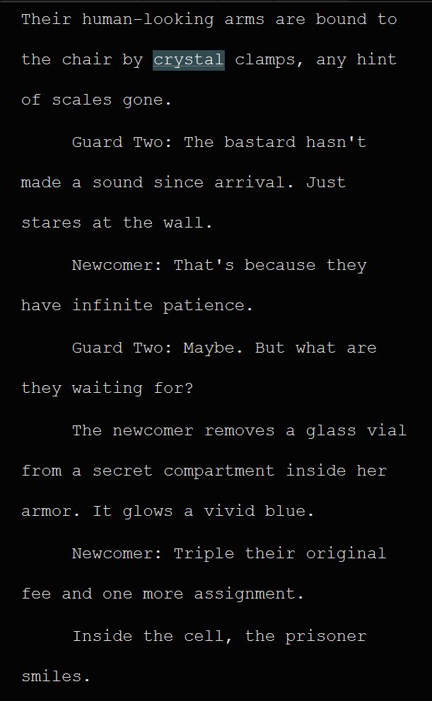 Their human-looking arms are bound to the chair by crystal clamps, any hint of scales gone.
Guard Two: The bastard hasn't made a sound since arrival. Just stares at the wall.
Newcomer: That's because they have infinite patience.
Guard Two: Maybe. But what are they waiting for?
The newcomer removes a glass vial from a secret compartment inside her armor. It glows a vivid blue.
Newcomer: Triple their original fee and one more assignment.
Inside the cell, the prisoner 