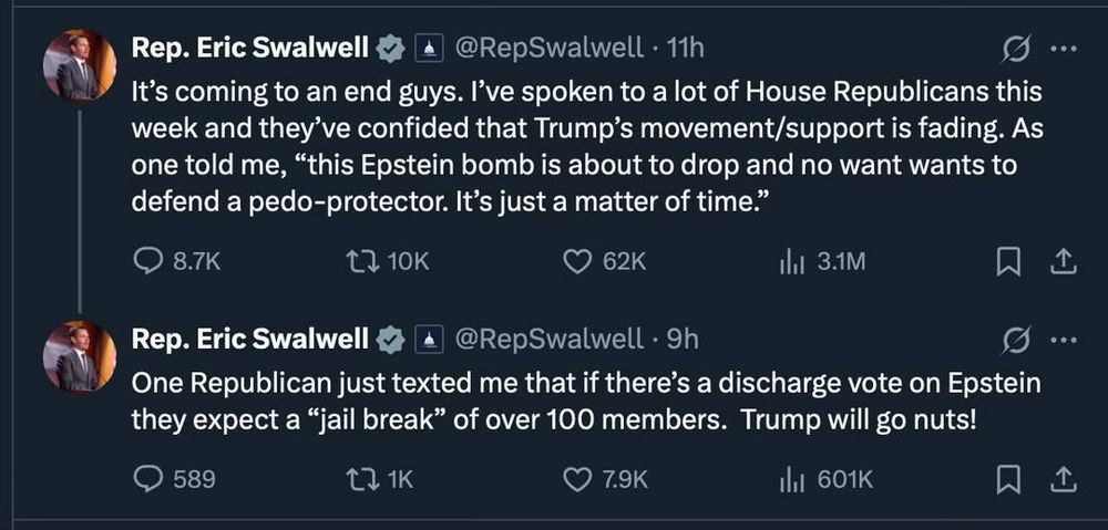 Screengrab of two short posts by Rep. Eric Swalwell: 
Rep. Eric Swalwell 
@RepSwalwell 11h 
It's coming to an end guys. I've spoken to a lot of House Republicans this week and they've confided that Trump's movement/support is fading. As one told me, "this Epstein bomb is about to drop and no want wants to defend a pedo-protector. It's just a matter of time."
comment 8.7K
share 10K
heart 62k
ili 3.1M
(new post)
@RepSwalwell. 9h
One Republican just texted me that if there's a discharge vote on Epstein they expect a "jail break" of over 100 members. Trump will go nuts!
comment 589
share 271K
heart 7.9K
lii 601K