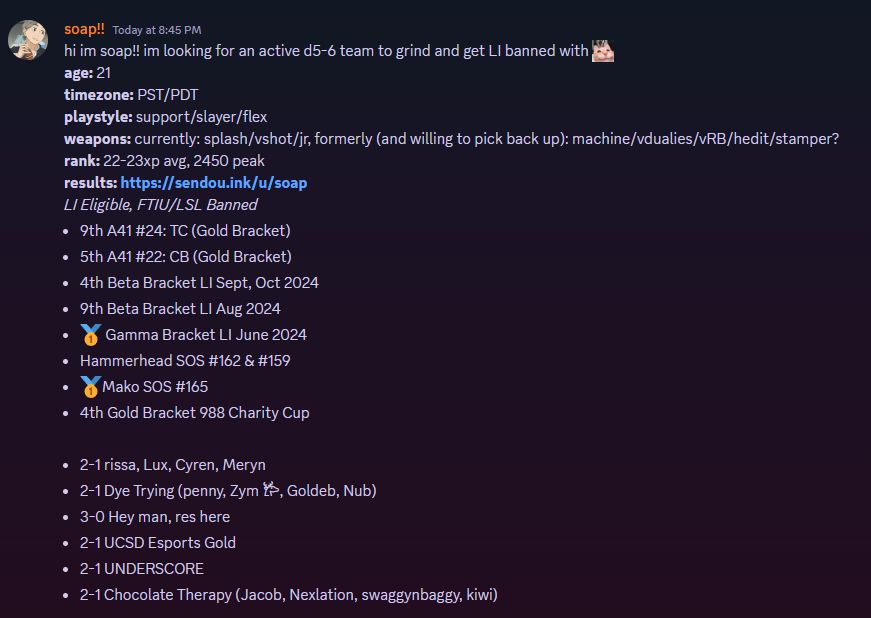 soap's splatoon free agent post!! im looking for an active d5-6 team to grind and get LI banned with
age: 21
timezone: PST/PDT
playstyle: support/slayer/flex
weapons: currently: splash/vshot/jr, formerly (and willing to pick back up): machine/vdualies/vRB/hedit/stamper?
rank: 22-23xp avg, 2450 peak
results:
LI Eligible, FTIU/LSL Banned
- 9th A41 #24: TC (Gold Bracket)
- 5th A41 #22: CB (Gold Bracket)
- 4th Beta Bracket LI Sept, Oct 2024
- 9th Beta Bracket LI Aug 2024
- 1st Gamma Bracket LI June 2024
- Hammerhead SOS #162 & #159
- 1st Mako SOS #165
- 4th Gold Bracket 988 Charity Cup

- 2-1 rissa, Lux, Cyren, Meryn
- 2-1 Dye Trying (penny, Zym 𐂂, Goldeb, Nub)
- 3-0 Hey man, res here
- 2-1 UCSD Esports Gold
- 2-1 UNDERSCORE
- 2-1 Chocolate Therapy (Jacob, Nexlation, swaggynbaggy, kiwi)