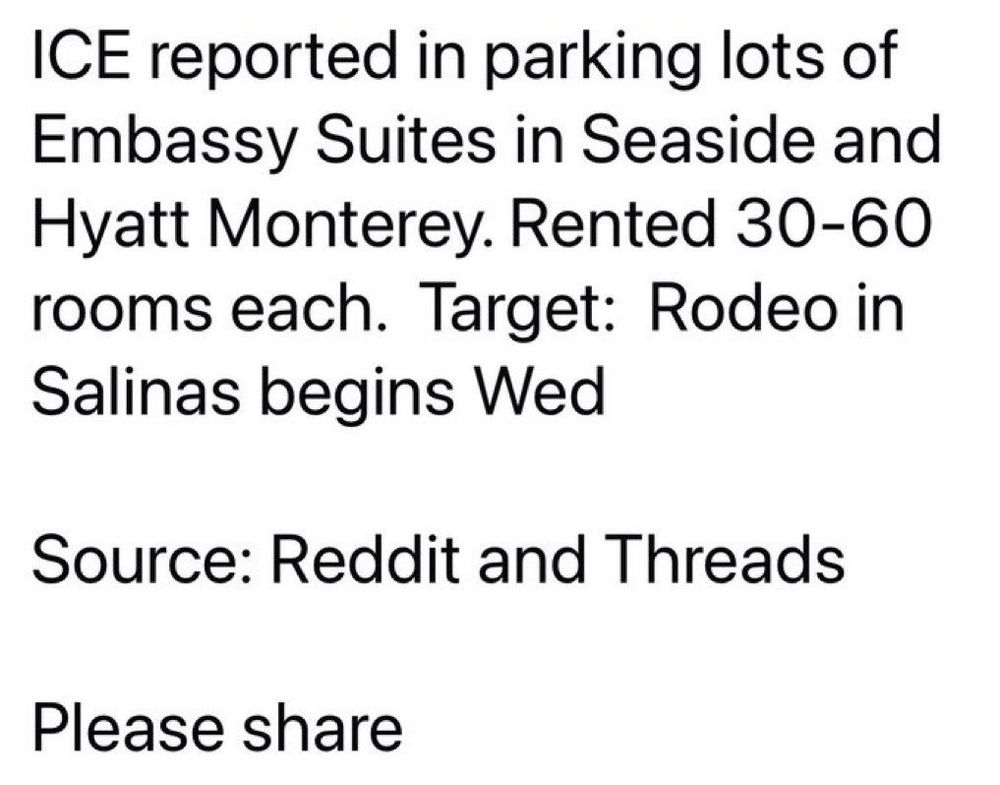 Text: ICE reported in parking lots of Embassy Suites in Seaside and Hyatt Monterey. Rented 30-60 rooms each.  Target: Rodeo in Salinas begins Wed 

Source: Reddit and Threads

Please share