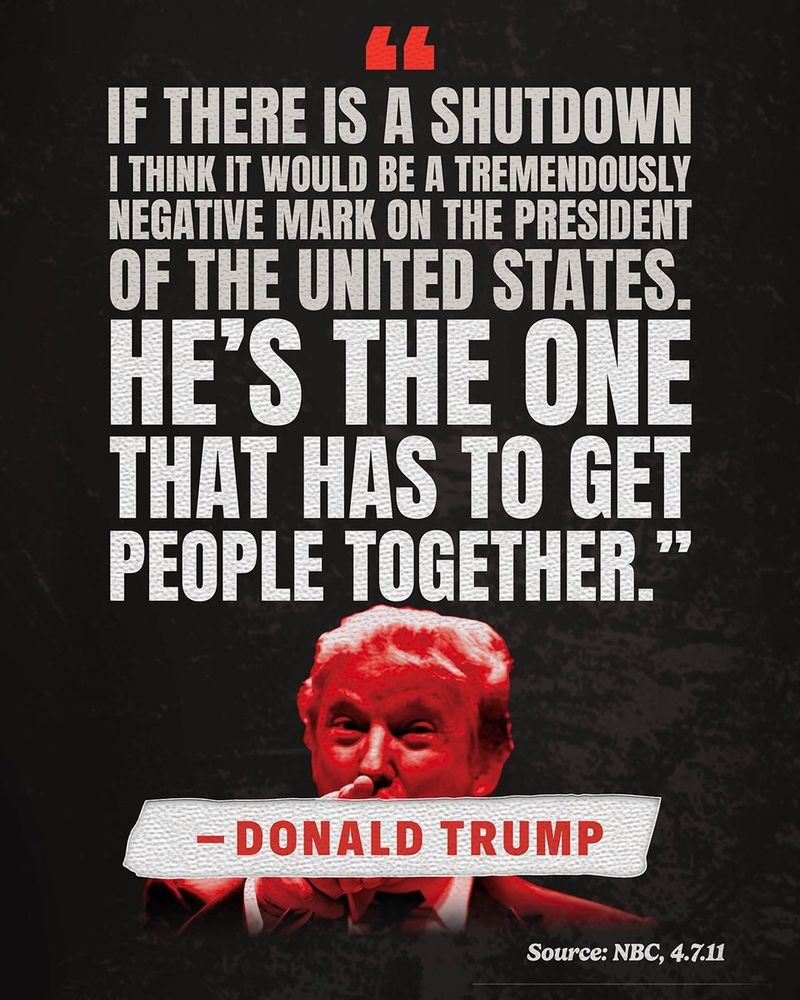 • Text: “If there is a shutdown I think it would be a tremendously negative mark on the president of the United States. He's the one that has to get people together.” 
— Donald Trump 
Source: NBC, 4.7.11
• Pictured, bottom: Donald Trump highlighted in red