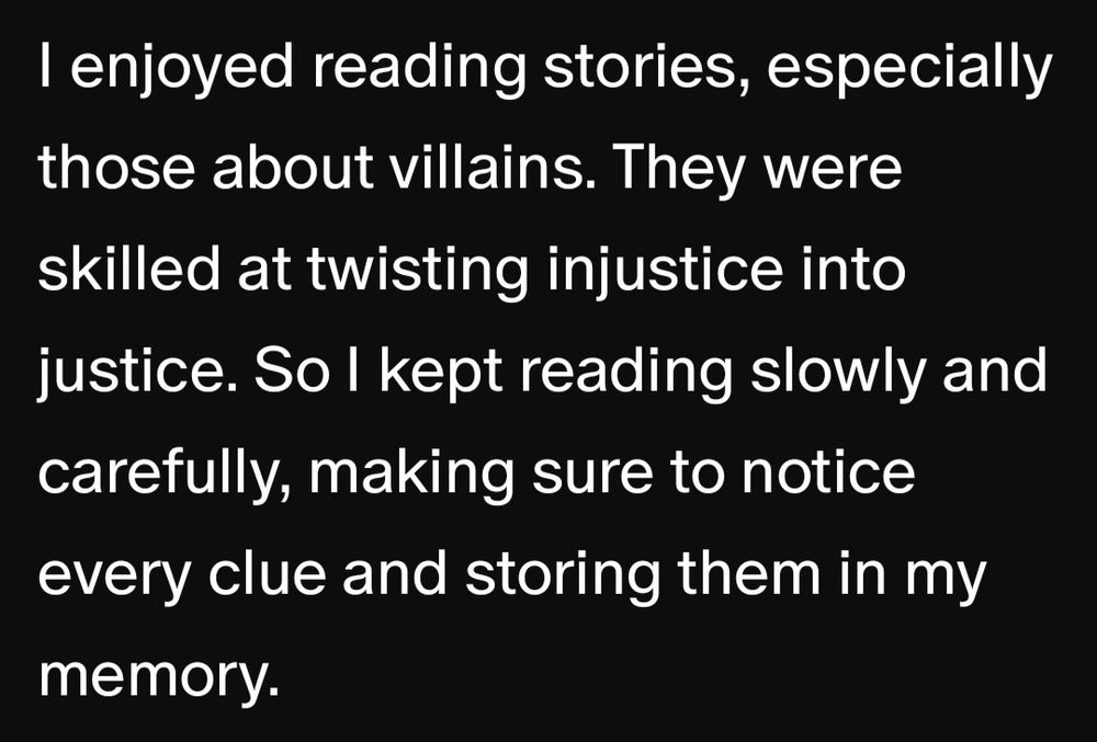 I enjoyed reading stories, especially those about villains. They were skilled at twisting injustice into justice. So I kept reading slowly and carefully, making sure to notice every clue and storing them in my memory.
