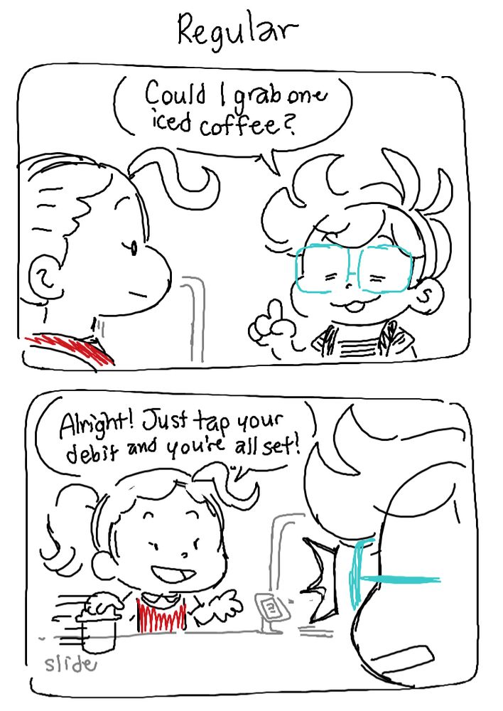 Panel 1: I’m at the nearby Tim Hortons to  order an Iced Coffee

Me: Could I grab one iced coffee?

Panel 2: The cashier slides a premade iced coffee from behind the counter and tells me to tap my debit.

Cashier: Alright! Just tap your debit card and you’re all set!