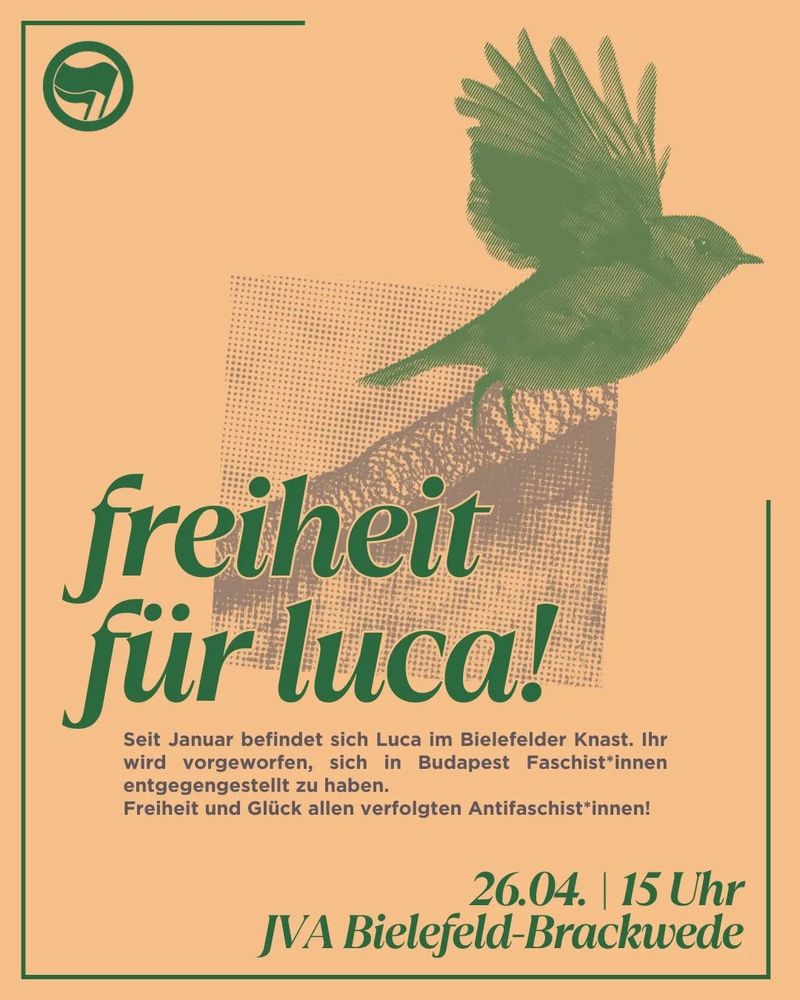 Ein orangenes sharepic. Im Hintergrund ist eine Mauer mit Stacheldraht oben drauf zu sehen. In der linken Ecke ein Antifa Logo. Über der Mauer ist ein großes Rotkehlchen, das fliegt.
In großer Schrift steht: freiheit für luca! Kleiner darunter: Seit Januar befindet sich Luca im Bielefelder Knast. Ihr wird vorgeworfen, sich in Budapest Faschist*innen entgegengestellt zu haben.
Freiheit und Glück allen verfolgten Antifaschist*innen!
Unten rechts steht in fett: 29.03. 15 Uhr JVA Bielefeld Brackwede