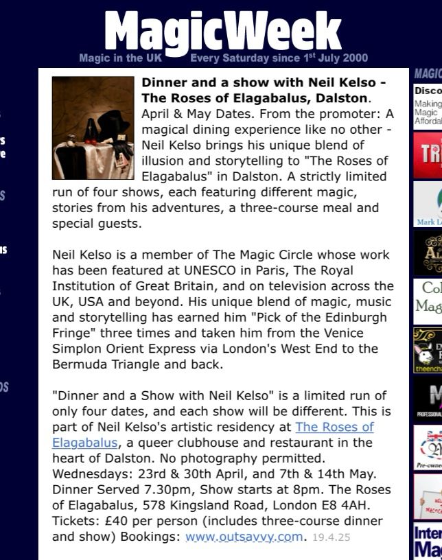 Screenshot of “MagicWeek” listing which says Dinner and a show with Neil Kelso - The Roses of Elagabalus, Dalston. April & May Dates. From the promoter: A magical dining experience like no other - Neil Kelso brings his unique blend of illusion and storytelling to "The Roses of Elagabalus" in Dalston. A strictly limited run of four shows, each featuring different magic, stories from his adventures, a three-course meal and special guests.

Neil Kelso is a member of The Magic Circle whose work has been featured at UNESCO in Paris, The Royal Institution of Great Britain, and on television across the UK, USA and beyond. His unique blend of magic, music and storytelling has earned him "Pick of the Edinburgh Fringe" three times and taken him from the Venice Simplon Orient Express via London's West End to the Bermuda Triangle and back.

"Dinner and a Show with Neil Kelso" is a limited run of only four dates, and each show will be different. This is part of Neil Kelso's artistic residency at The Roses of Elagabalus, a queer clubhouse and restaurant in the heart of Dalston. No photography permitted. Wednesdays: 23rd & 30th April, and 7th & 14th May. Dinner Served 7.30pm, Show starts at 8pm. The Roses of Elagabalus, 578 Kingsland Road, London E8 4AH. Tickets: £40 per person (includes three-course dinner and show) Bookings: www.outsavvy.com.