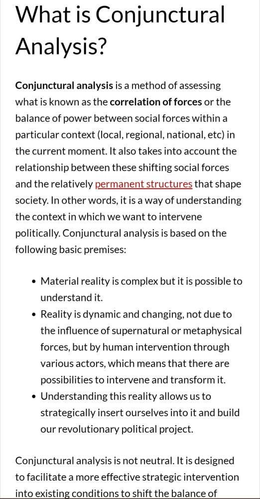 A screenshot of a post by Black Rose Anarchist Federation explaining the definition and uses of conjunctural analysis.

What is Conjunctural Analysis?
Conjunctural analysis is a method of assessing what is known as the correlation of forces or the balance of power between social forces within a particular context (local, regional, national, etc) in the current moment. It also takes into account the relationship between these shifting social forces and the relatively permanent structures that shape society. In other words, it is a way of understanding the context in which we want to intervene politically. Conjunctural analysis is based on the following basic premises:

Material reality is complex but it is possible to understand it.
Reality is dynamic and changing, not due to the influence of supernatural or metaphysical forces, but by human intervention through various actors, which means that there are possibilities to intervene and transform it.
Understanding this reality allows us to strategically insert ourselves into it and build our revolutionary political project.
Conjunctural analysis is not neutral. It is designed to facilitate a more effective strategic intervention into existing conditions to shift the balance of power in favor of the dominated classes.

The link in the post will take you to the full post for more information.