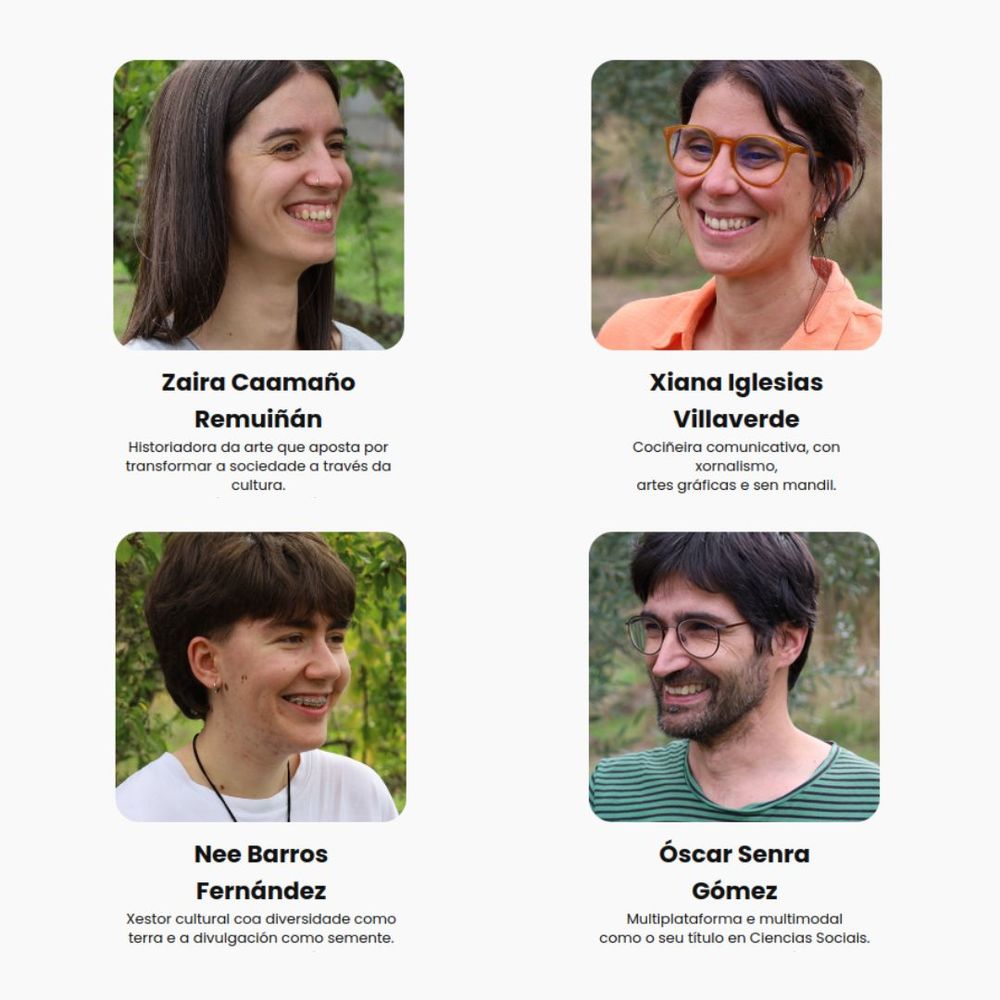Os seus perfís no web maos.gal. Aparecen en fotos individuais mirándose e sorrindo.

Zaira Caamaño Remuiñán: Historiadora da arte que aposta por transformar a sociedade a través da cultura.
Nee Barros Fernández: Xestor cultural coa diversidade como terra e a divulgación como semente.
Xiana Iglesias Villaverde: Cociñeira comunicativa, con xornalismo,
artes gráficas e sen mandil.
Óscar Senra Gómez: Multiplataforma e multimodal como o seu título en Ciencias Sociais.
