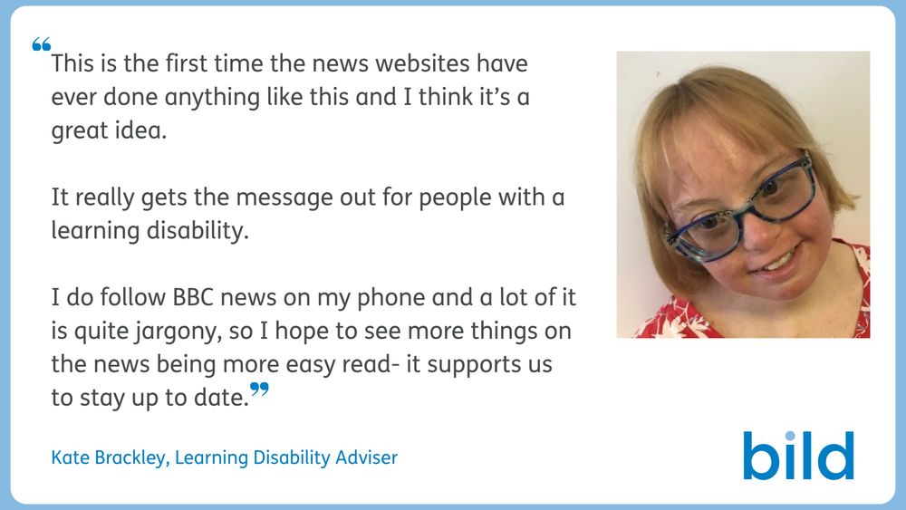 A blue frame around a white flyer, it has a photograph of Kate Brackley, a blonde woman wearing glasses and smiling, with the quotation:  "This is the first time the news websites have ever done anything like this and I think its a great idea. It really gets the message out for people with a learning disability. I do follow BBC news on my phone and a lot of it is quite jargony, so I hope to see more things on the news being more easy read- it supports us to stay up to date." in grey text on the left hand side. Under the quote in blue text reads "Kate Brackley, Learning Disability Advisor.