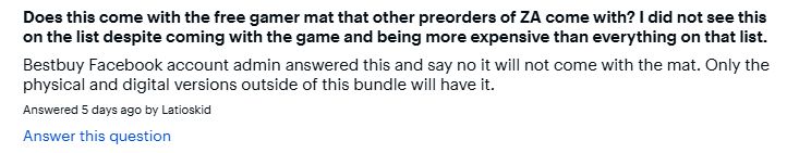Question: Does this come with the free gamer mat that other preorders of ZA come with? I did not see this on the list despite coming with the game and being more expensive than everything on that list.

Answer, by Latioskid: Bestbuy Facebook account admin answered this and say no it will not come with the mat. Only the physical and digital versions outside of this bundle will have it.