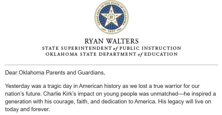 Dear Oklahoma Parents and Guardians, 

Yesterday was a tragic day in American history as we lost a true warrior for our nation’s future. Charlie Kirk’s impact on young people was unmatched—he inspired a generation with his courage, faith, and dedication to America. His legacy will live on today and forever.