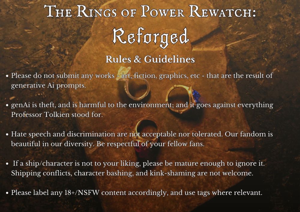 THE RINGS OF POWER REWATCH: Reforged

Rules & Guidelines

• Please do not submit any works - art, fiction, graphics, etc - that are the result of generative Ai prompts.

• genAi is theft, and is harmful to the environment; and it goes against everything
Professor Tolkien stood for.

• Hate speech and discrimination are not acceptable nor tolerated. Our fandom is beautiful in our diversity. Be respectful of your fellow fans.

• If a ship/character is not to your liking, please be mature enough to ignore it.
Shipping conflicts, character bashing, and kink-shaming are not welcome.

• Please label any 18+/NSFW content accordingly, and use tags where relevant.