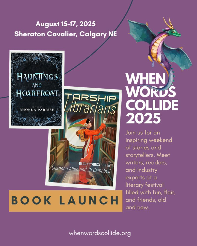 Book promo. Background colour is purple, and a teal, purple, and gold dragon flies in the upper right hand corner. Two photo frames on the left display book covers. One if for Hauntings and Hoarfrost, a black cover with icy thorns and roses creeping around the perimeter of the book. The other frame displays Starship Librarians, which shows a librarian in a retro-orange spacesuit shelving books, in front of a window looking out onto space. Additional text reads, "When Words Collide 2025. Join us for an inspiring weekend of stories and storytellers. Meet writers, readers, and industry experts at a literary festival with fun, flair, and friends, old and new." Beneath the book cover images is another text box that says Book Launch.
At the top is the date, August 15-17 2025, and the location, Sheraton Cavalier, Calgary NE.
