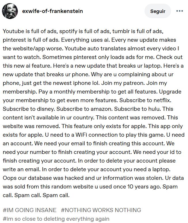 post no tumblr da usuária exwife-of-frankenstein:Youtube is full of ads, spotify is full of ads, tumblr is full of ads, pinterest is full of ads. Everything uses ai. Every new update makes the website/app worse. Youtube auto translates almost every video I want to watch. Sometimes pinterest only loads ads for me. Check out this new ai feature. Here's a new update that breaks ur laptop. Here's a new update that breaks ur phone. Why are u complaining about ur phone, just get the newest iphone lol. Join my patreon. Join my membership. Pay a monthly membership to get all features. Upgrade your membership to get even more features. Subscribe to netflix. Subscribe to disney. Subscribe to amazon. Subscribe to hulu. This content isn't available in ur country. This content was removed. This website was removed. This feature only exists for apple. This app only exists for apple. U need to a WiFi connection to play this game. U need an account. We need your email to finish creating this account. We need your number to finish creating your account. We need your id to finish creating your account. In order to delete your account please write an email. In order to delete your account you need a laptop. Oops our database was hacked and ur information was stolen. Ur data was sold from this random website u used once 10 years ago. Spam call. Spam call. Spam call.