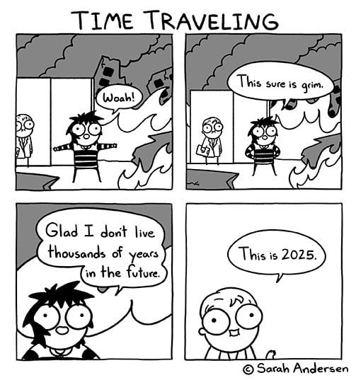 sequência de quatro quadrinhos com o título time traveling. no primeiro uma garota de roupa listrada e empolgada diz WOAH! com um cientista ao fundo com cara de preocupado. tudo ao redor está pegando fogo. o segundo quadrinho é parecido, mas agora a garota está com as mãos nos quadris e dizendo "this sure is grim.". no seguinte é um close do rosto da garota e ela está dizendo "glad I don't live thousand of years in the future". o último quadrinho é o cientista falando "this is 2025.". abaixo a assinatura da sarah andersen.