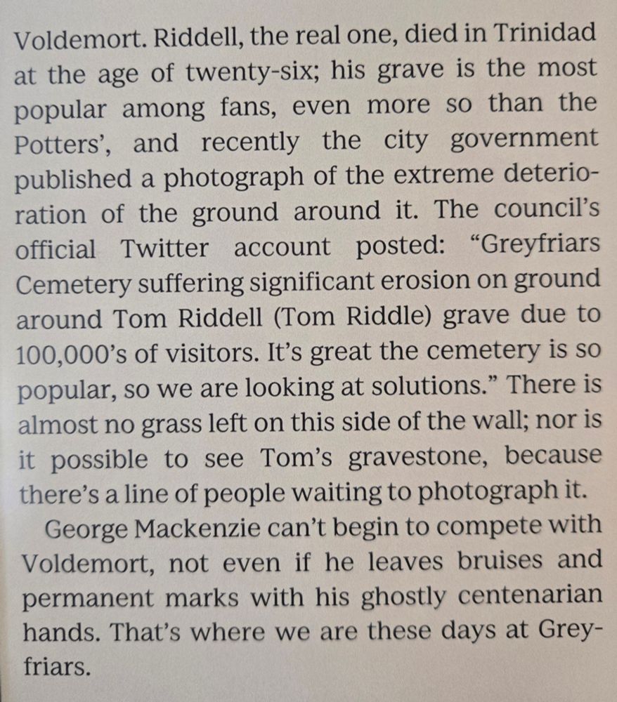 Voldemort. Riddell, the real one. died in Trinidad at the age of wenty-six: his grave is the most fans, even more O than the popular mong recently the city government Potters', and published a photograph of the extreme deterio- ration of the ground around it. The councils official Twitter account posted: "Greyfriars Cemetery suffering significant erosion on ground around Tom Riddell (Tom Riddle) grave due to 100,000's of visitors. It's great the cemetery is so popular, so we are looking at solutions." There is almost no grass left on thiS side Of the wall; S nor is X possible to see Tom'S gravestone, because there's a line of people waiting to photograph it. George Mackenzie can't begin to compete with Voldemort, not even if he leaves bruises and permanent marks with his ghostly centenarian hands. That's where we are these days at Grey- friars.