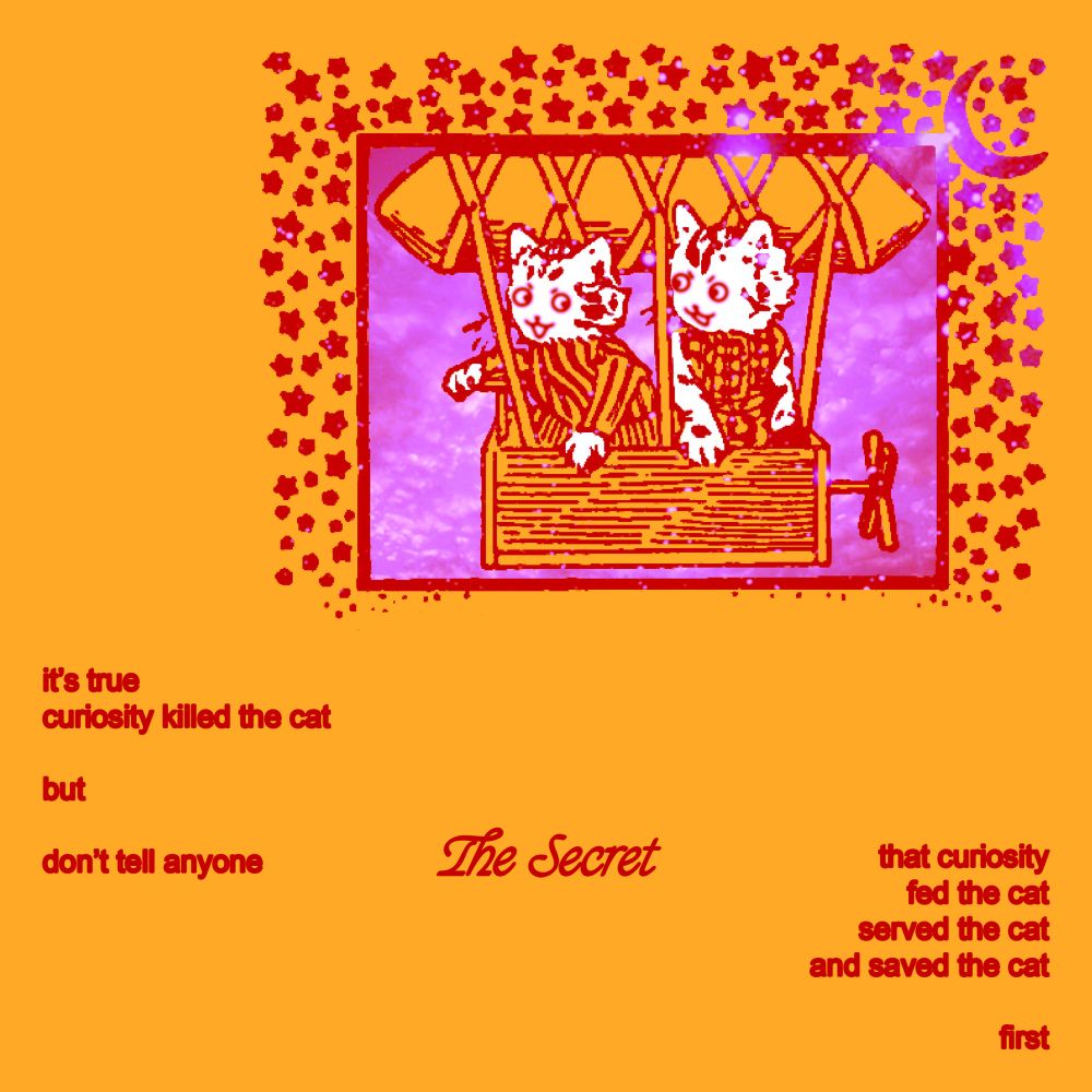 2 brave explorers. where are they going?? doesn’t really matter, does it?

text:
it’s true
curiosity killed the cat
but
don’t tell anyone
The Secret
that curiosity
fed the cat
served the cat
and saved the cat
first