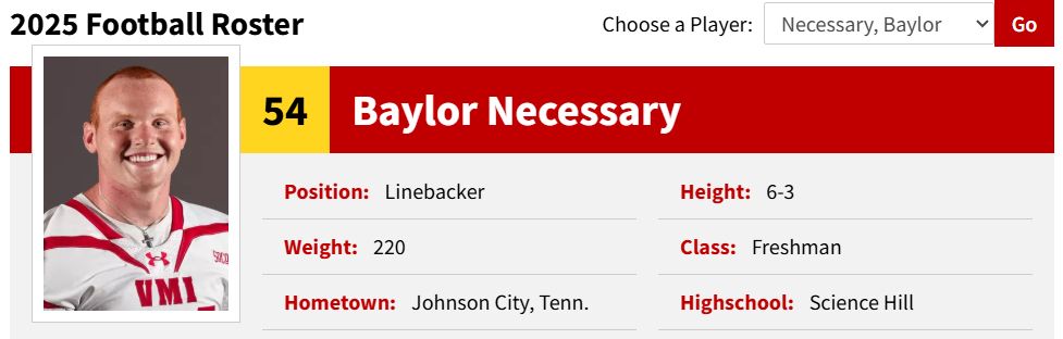 2025 Football Roster Choose a Player: Necessary, Baylor Go VMI 54 Baylor Necessary Position: Linebacker Height: 6-3 Weight: 220 Class: Freshman Hometown: Johnson City, Tenn. Highschool: Science Hill