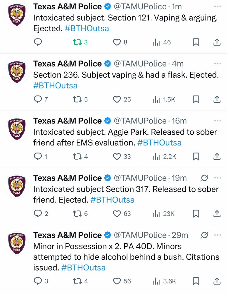 UNIVERSITY 1876 POLICE UNIVERSITY 1876 POLICE UNIVERSITY 1876 POLICE UNIVERSITY POLICE UNIVERSITY 1876 POLICE Texas A&M Police • @TAMUPolice • 1m Intoxicated subject. Section 121. Vaping & arguing. Ejected. #BTHOutsa 173 il1 46只企 Texas A&M Police • @TAMUPolice • 4m Section 236. Subject vaping & had a flask. Ejected. #BTHOutsa 7 175 © 25 ill 1.5K只企 Texas A&M Police • @TAMUPolice • 16m Intoxicated subject. Aggie Park. Released to sober friend after EMS evaluation. #BTHOutsa 1 174 © 33 ill 2.2K贝 企 Texas A&M Police @ @TAMUPolice •19m g... Intoxicated subject Section 317. Released to sober friend. Ejected. #BTHOutsa 2 176 363 il 23K只工 Texas A&M Police @ @TAMUPolice • 29m g... Minor in Possession x 2. PA 40D. Minors attempted to hide alcohol behind a bush. Citations issued. #BTHOutsa ه 3 174 © 56 ill 3.6k只企
