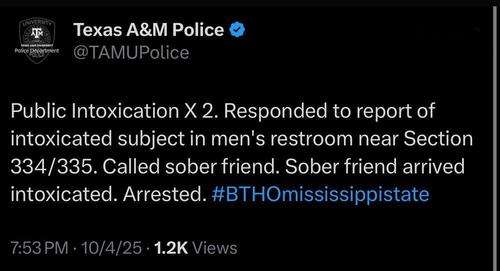Police Department
ULLA
Texas A&M Police v
@TAMUPolice
Public Intoxication X 2. Responded to report of intoxicated subject in men's restroom near Section 334/335. Called sober friend. Sober friend arrived intoxicated. Arrested. #BTHOmississippistate
7:53 PM • 10/4/25 • 1.2K Views