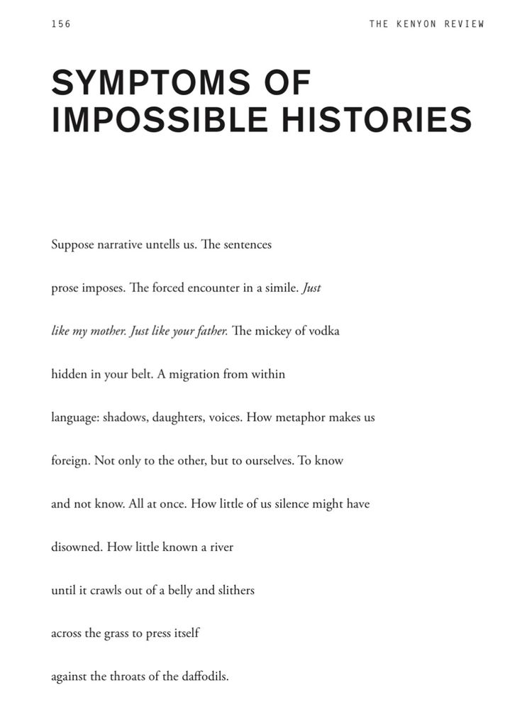SYMPTOMS OF IMPOSSIBLE HISTORIES
Suppose narrative untells us. The sentences
prose imposes. The forced encounter in a simile. Just
like my mother. Just like your father. The mickey of vodka
hidden in your belt. A migration from within
language: shadows, daughters, voices. How metaphor makes us
foreign. Not only to the other, but to ourselves. To know
and not know. All at once. How little of us silence might have
disowned. How little known a river
until it crawls out of a belly and slithers
across the grass to press itself
against the throats of the daffodils.