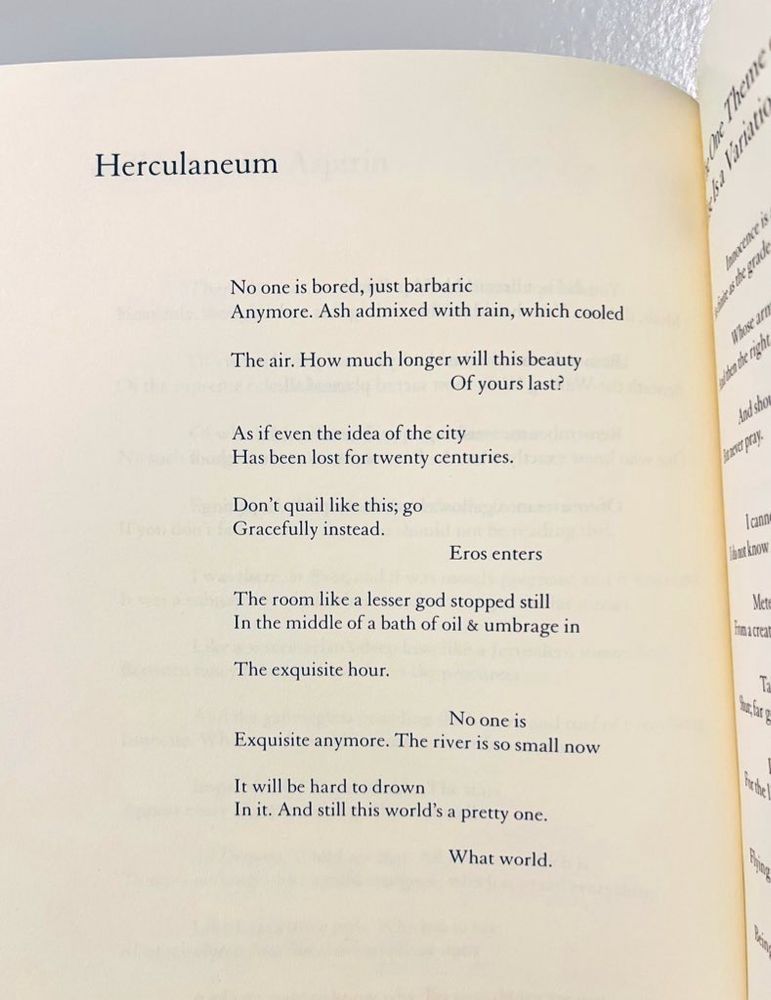 Herculaneum
No one is bored, just barbaric
Anymore. Ash admixed with rain, which cooled
The air. How much longer will this beauty
Of yours last?
As if even the idea of the city Has been lost for twenty centuries.
Don't quail like this; go Gracefully instead.
Eros enters
The room like a lesser god stopped still In the middle of a bath of oil & umbrage in
The exquisite hour.
No one is
Exquisite anymore. The river is so small now
It will be hard to drown
In it. And still this world's a pretty one.
What world.