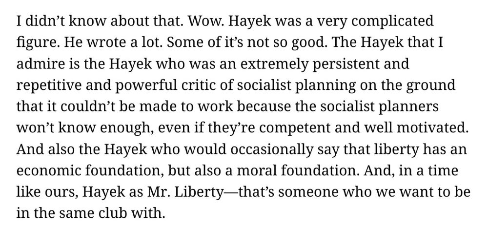 Screenshot from Chotiner's interview with Cass Sunstein.

Sunstein's reply reads: I didn’t know about that. Wow. Hayek was a very complicated figure. He wrote a lot. Some of it’s not so good. The Hayek that I admire is the Hayek who was an extremely persistent and repetitive and powerful critic of socialist planning on the ground that it couldn’t be made to work because the socialist planners won’t know enough, even if they’re competent and well motivated. And also the Hayek who would occasionally say that liberty has an economic foundation, but also a moral foundation. And, in a time like ours, Hayek as Mr. Liberty—that’s someone who we want to be in the same club with.