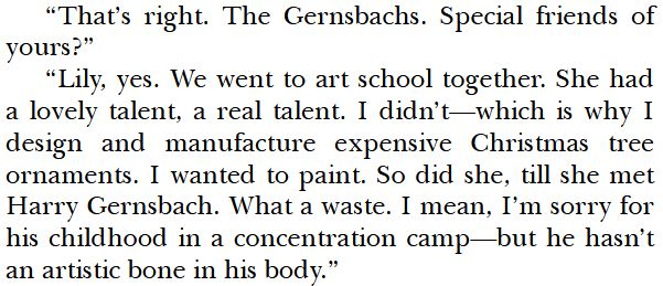 "That's right. The Gernsbachs. Special friends of yours?"
"Lily, yes. We went to art school together. She had a lovely talent, a real talent. I didn't—which is why I design and manufacture expensive Christmas tree ornaments. I wanted to paint. So did she, till she met Harry Gernsbach. What a waste. I mean, I'm sorry for his childhood in a concentration camp—but he hasn't an artistic bone in his body."