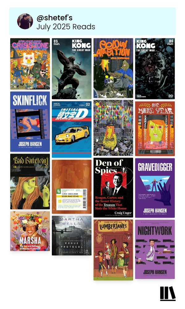 a collage of the books raz read in July 2025. from top to bottom, right to left:
Crisis Zone - Simon Hanselmann (2021)
King Kong: The Great War #5 - Alex Cox (2024)
Below Ambition - Simon Hanselmann (2022)
King Kong: The Great War #6 - Alex Cox (2024)
Skinflick - Joseph Hansen (1979)
Initial D Omnibus 2 - Shuichi Shigeno (2024)
Megg & Mogg in Amsterdam (and Other Stories) - Simon Hanselmann (2016)
One More Year - Simon Hanselmann (2017)
Bad Gateway - Simon Hanselmann (2019)
Seeds and Stems - Simon Hanselmann (2020)
Den of Spies: The Untold Story of Reagan, Carter and the Treason that Stole the White House - Craig Unger (2024)
Gravedigger - Joseph Hansen (1982)
Marsha - Tourmaline (2025)
Rogue Protocol - Martha Wells (2018)
Lumberjanes, Vol. 1: Beware the Kitten Holy - ND Stevenson (2015)
Nightwork - Joseph Hansen (1984)