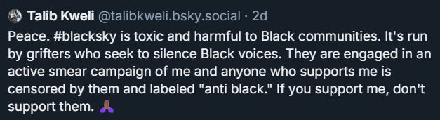 "Peace. #blacksky is toxic and harmful to Black communities. It's run by grifters who seek to silence Black voices. They are engaged in an active smear campaign of me and anyone who supports me is censored by them and labeled "anti black." If you support me, don't support them. 🙏🏾"