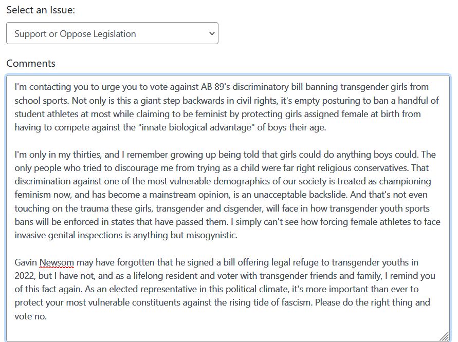 a screenshot from the official website to contact your california state assemblymember. the issue selected is "support or oppose legislation". the comment box below has a message that reads:

I'm contacting you to urge you to vote against AB 89's discriminatory bill banning transgender girls from school sports. Not only is this a giant step backwards in civil rights, it's empty posturing to ban a handful of student athletes at most while claiming to be feminist by protecting girls assigned female at birth from having to compete against the "innate biological advantage" of boys their age.

I'm only in my thirties, and I remember growing up being told that girls could do anything boys could. The only people who tried to discourage me from trying as a child were far right religious conservatives. That discrimination against one of the most vulnerable demographics of our society is treated as championing feminism now, and has become a mainstream opinion, is an unacceptable backslide. And that's not even touching on the trauma these girls, transgender and cisgender, will face in how transgender youth sports bans will be enforced in states that have passed them. I simply can't see how forcing female athletes to face invasive genital inspections is anything but misogynistic.

Gavin Newsom may have forgotten that he signed a bill offering legal refuge to transgender youths in 2022, but I have not, and as a lifelong resident and voter with transgender friends and family, I remind you of this fact again. As an elected representative in this political climate, it's more important than ever to protect your most vulnerable constituents against the rising tide of fascism. Please do the right thing and vote no.